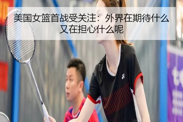 美国女篮首战受关注:外界在期待什么又在担心什么呢
